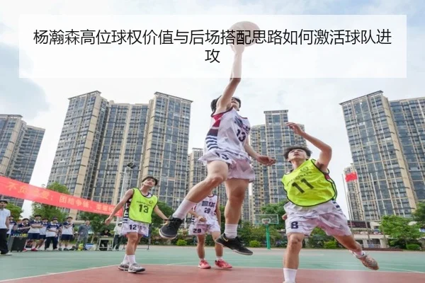 杨瀚森高位球权价值与后场搭配思路如何激活球队进攻